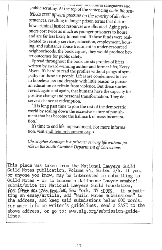 ey s s proceuuran sateguards and public scrutiny. At the top of the sentencing scale, lfe sen- tences exert upward pressure on the severity of all other sentences, resulting in longer prison terms that distort how criminal justice resources are allocated. Aging pris- oners cost twice as much as younger prisoners to house and are far less likely to reoffend. If those funds were real- located to reentry services, education, employment, hous- ing, and substance abuse treatment in under-resourced neighborhoods, the book argues,they would produce bet- ter outcomes for public safey.  Spread throughout the book are six profiles of liers written by award-winning author and former lifer, Kerry Myers, Its hard to read the profiles without pangs of sym- pathy for these six people. Lifers are condemned to live in hopelessness and despair, withlittle reason to pursue an education or refrain from violence. But these stories reveal, again and again, that humans have the capacity for positive change and personal transformation. They de- serve a chance a redemption.  “Itis long past time to join the rest of the democratic ‘world by scaling down the excessive nature of punish- ‘ment that has become the hallmark of mass incarcera- tion.”  1s time to end lfe imprisonment. For more informa- tion, visit feimpri Lorg. =  Christopher Santiago is a prisoner serving life without pa- olein the South Carolina Department of Corrections.  This piece was taken from the National Lawyers Guild Guild Notes publication, Volume 44, Number 3/4. If you, lor anyone you know, may be interested in submitting to Cuild Notes - or to become a Jailhouse Lawyer member! - submit/write to: National Lawyers Guild Foundation,  Post OFfice Box 1266, Dgk. 84D, New York, NY 40009. If submit- ting an essay/article, add "Guild Notes Submissions" to the address, and keep said submissions below 600 words. For more info on writer’s guidelines, send a SASE to the |above address, or go to: wiw.nlg.org/submission-guide~  17 